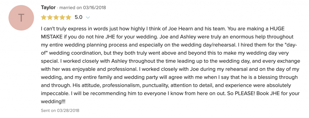 I can't truly express in words just how highly I think of Joe Hearn and his team. You are making a HUGE MISTAKE if you do not hire JHE for your wedding. Joe and Ashley were truly an enormous help throughout my entire wedding planning process and especially on the wedding day/rehearsal. I hired them for the "day-of" wedding coordination, but they both truly went above and beyond this to make my wedding day very special. I worked closely with Ashley throughout the time leading up to the wedding day, and every exchange with her was enjoyable and professional. I worked closely with Joe during my rehearsal and on the day of my wedding, and my entire family and wedding party will agree with me when I say that he is a blessing through and through. His attitude, professionalism, punctuality, attention to detail, and experience were absolutely impeccable. I will be recommending him to everyone I know from here on out. So PLEASE! Book JHE for your wedding!!!