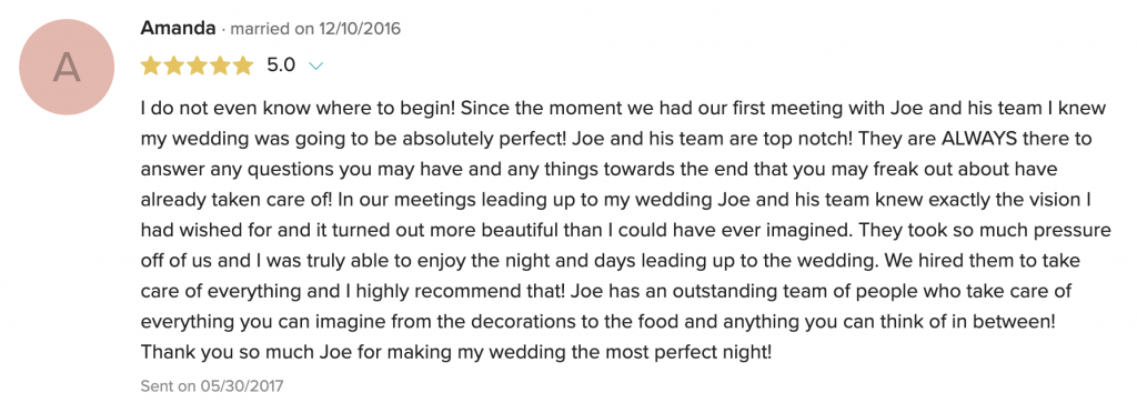 I do not even know where to begin! Since the moment we had our first meeting with Joe and his team I knew my wedding was going to be absolutely perfect! Joe and his team are top notch! They are ALWAYS there to answer any questions you may have and any things towards the end that you may freak out about have already taken care of! In our meetings leading up to my wedding Joe and his team knew exactly the vision I had wished for and it turned out more beautiful than I could have ever imagined. They took so much pressure off of us and I was truly able to enjoy the night and days leading up to the wedding. We hired them to take care of everything and I highly recommend that! Joe has an outstanding team of people who take care of everything you can imagine from the decorations to the food and anything you can think of in between! Thank you so much Joe for making my wedding the most perfect night!