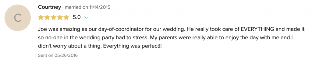 Joe was amazing as our day-of-coordinator for our wedding. He really took care of EVERYTHING and made it so no-one in the wedding party had to stress. My parents were really able to enjoy the day with me and I didn't worry about a thing. Everything was perfect!!