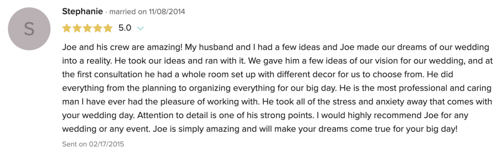 Joe and his crew are amazing! My husband and I had a few ideas and Joe made our dreams of our wedding into a reality. He took our ideas and ran with it. We gave him a few ideas of our vision for our wedding, and at the first consultation he had a whole room set up with different decor for us to choose from. He did everything from the planning to organizing everything for our big day. He is the most professional and caring man I have ever had the pleasure of working with. He took all of the stress and anxiety away that comes with your wedding day. Attention to detail is one of his strong points. I would highly recommend Joe for any wedding or any event. Joe is simply amazing and will make your dreams come true for your big day!