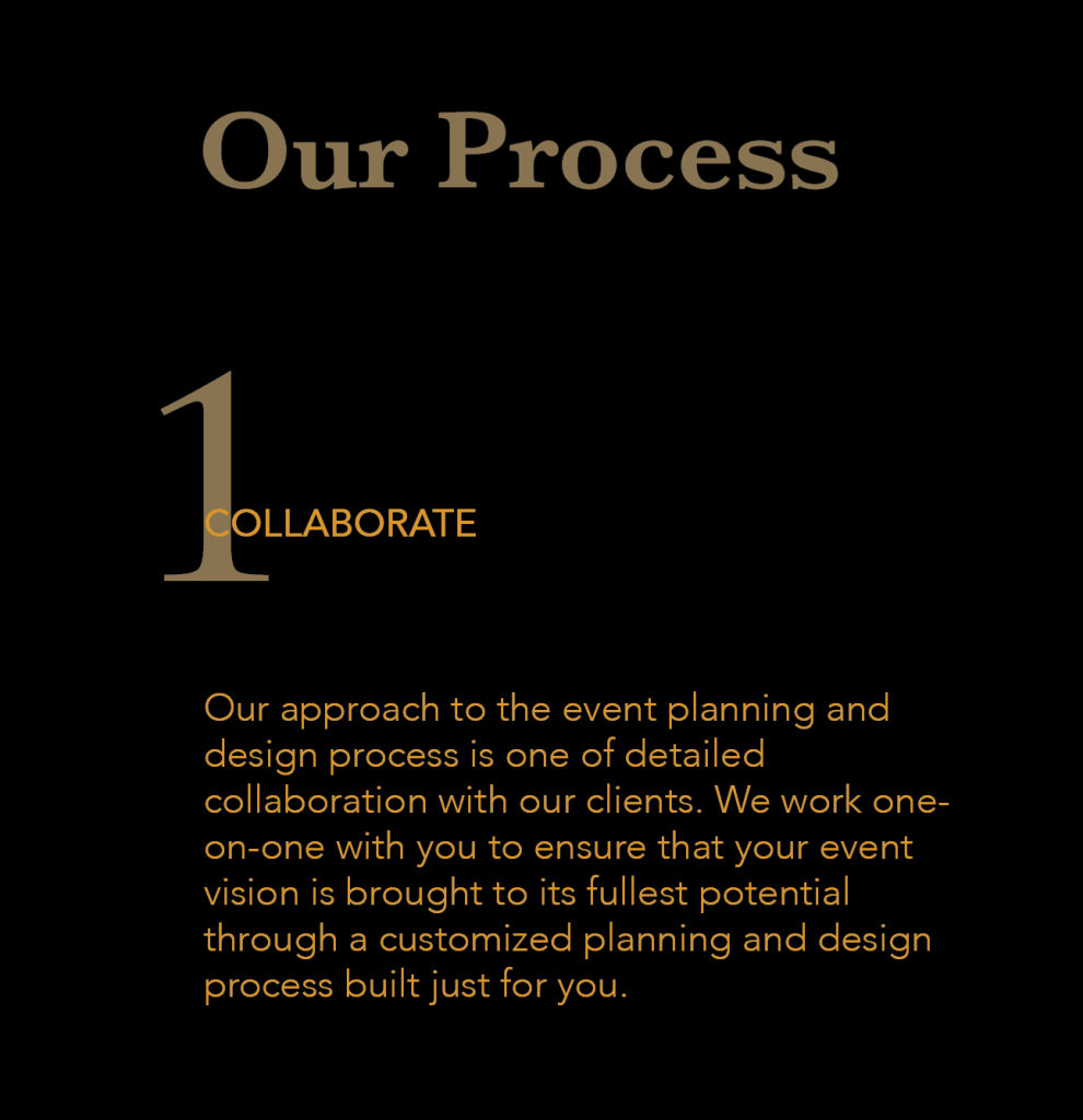 1 Collaborate - Our approach to the event planning and design process is one of detailed collaboration with our clients. We work one-on-one with you to ensure that your event vision is brought to its fullest potential through a customized planning and design process built just for you.