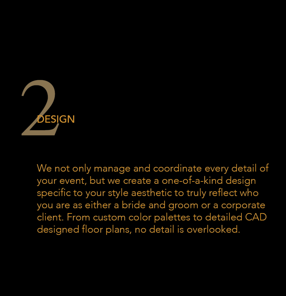 2 Design - We not only manage and coordinate every detail of your event, but we create a one-of-a-kind design specific to your style aesthetic to truly reflect who you are as either a bride and groom or a corporate client. From custom color palettes to detailed CAD designed floor plans, no detail is overlooked.