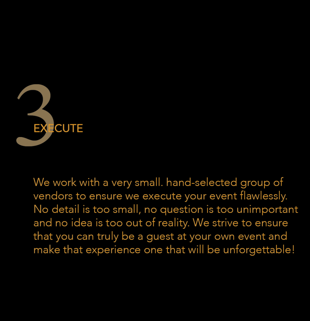 3 Execute - We work with a very small, hand-selected group of vendors to ensure we execute your event flawlessly. No detail is too small, no question is too unimportant and no idea is too out of reality. We strive to ensure that you can truly be a guest at your own event and make that experience one that will be unforgettable!